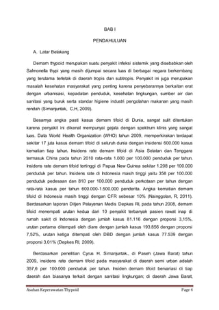 Asuhan Keperawatan Thypoid Page 4
BAB I
PENDAHULUAN
A. Latar Belakang
Demam thypoid merupakan suatu penyakit infeksi sistemik yang disebabkan oleh
Salmonella thypi yang masih dijumpai secara luas di berbagai negara berkembang
yang terutama terletak di daerah tropis dan subtropis. Penyakit ini juga merupakan
masalah kesehatan masyarakat yang penting karena penyebarannya berkaitan erat
dengan urbanisasi, kepadatan penduduk, kesehatan lingkungan, sumber air dan
sanitasi yang buruk serta standar higiene industri pengolahan makanan yang masih
rendah (Simanjuntak, C.H, 2009).
Besarnya angka pasti kasus demam tifoid di Dunia, sangat sulit ditentukan
karena penyakit ini dikenal mempunyai gejala dengan spektrum klinis yang sangat
luas. Data World Health Organization (WHO) tahun 2009, memperkirakan terdapat
sekitar 17 juta kasus demam tifoid di seluruh dunia dengan insidensi 600.000 kasus
kematian tiap tahun. Insidens rate demam tifoid di Asia Selatan dan Tenggara
termasuk China pada tahun 2010 rata-rata 1.000 per 100.000 penduduk per tahun.
Insidens rate demam tifoid tertinggi di Papua New Guinea sekitar 1.208 per 100.000
penduduk per tahun. Insidens rate di Indonesia masih tinggi yaitu 358 per 100.000
penduduk pedesaan dan 810 per 100.000 penduduk perkotaan per tahun dengan
rata-rata kasus per tahun 600.000-1.500.000 penderita. Angka kematian demam
tifoid di Indonesia masih tinggi dengan CFR sebesar 10% (Nainggolan, R, 2011).
Berdasarkan laporan Ditjen Pelayanan Medis Depkes RI, pada tahun 2008, demam
tifoid menempati urutan kedua dari 10 penyakit terbanyak pasien rawat inap di
rumah sakit di Indonesia dengan jumlah kasus 81.116 dengan proporsi 3,15%,
urutan pertama ditempati oleh diare dengan jumlah kasus 193.856 dengan proporsi
7,52%, urutan ketiga ditempati oleh DBD dengan jumlah kasus 77.539 dengan
proporsi 3,01% (Depkes RI, 2009).
Berdasarkan penelitian Cyrus H. Simanjuntak., di Paseh (Jawa Barat) tahun
2009, insidens rate demam tifoid pada masyarakat di daerah semi urban adalah
357,6 per 100.000 penduduk per tahun. Insiden demam tifoid bervariasi di tiap
daerah dan biasanya terkait dengan sanitasi lingkungan; di daerah Jawa Barat,
 