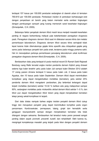 Asuhan Keperawatan Thypoid Page 5
terdapat 157 kasus per 100.000 penduduk sedangkan di daerah urban di temukan
760-810 per 100.000 penduduk. Perbedaan insiden di perkotaan berhubungan erat
dengan penyediaan air bersih yang belum memadai serta sanitasi lingkungan
dengan pembuangan sampah yang kurang memenuhi sarat kesehatan lingkungan
(Simanjuntak, C.H, 2009).
Beberapa faktor penyebab demam tifoid masih terus menjadi masalah kesehatan
penting di negara berkembang meliputi pula keterlambatan penegakan diagnosis
pasti. Penegakan diagnosis demam tifoid saat ini dilakukan secara klinis dan melalui
pemeriksaan laboratorium. Diagnosis demam tifoid secara klinis seringkali tidak
tepat karena tidak ditemukannya gejala klinis spesifik atau didapatkan gejala yang
sama pada beberapa penyakit lain pada anak, terutama pada minggu pertama sakit.
Hal ini menunjukkan perlunya pemeriksaan penunjang laboratorium untuk konfirmasi
penegakan diagnosis demam tifoid (Simanjuntak, C.H, 2009).
Berdasarkan data yang terdapat di pada medical record Di Rumah Sakit Rajawali
Bandung ruang Rafei tercatat angka insiden penderita demam thyfoid yang dirawat
selama tiga bulan terakhir yaitu pada bulan Juli sampai bulan Oktober 2012 adalah
17 orang pasien dimana terdapat 5 kasus pada bulan Juli, 2 kasus pada bulan
Agustus, dan 10 kasus pada bulan September. Demam tifoid dapat menimbulkan
komplikasi yang dapat mengakibatkan mortalitas (kematian), yaitu sekitar 25%
penderita demam tifoid mengalami perdarahan, jika terlambat tertangani dapat
terjadi mortalitas (kematian) sekitar 10-32 % bahkan ada yang melaporkan sampai
80%, sedangkan mortalitas pada miokarditis akibat demam tifoid sekitar 1–5 %, dan
tifoid pun dapat mengakibatkan tifoid toksin yang dapat menyebabkan kematian
tetapi jarang sekali komplikasi ini terjadi.
Dari data diatas nampak bahwa angka insiden penyakit demam tifoid cukup
tinggi dan merupakan penyakit yang dapat menimbulkan kompliksi pada organ
pencernaan. Kardiovaskuler, pernapasan, tulang, ginjal dan hematolik serta
gangguan neuropsikiatrik sampai dengan menyebabkan kematian bila tidak
ditangani dengan seksama. Berdasarkan hal tersebut maka peran perawat sangat
penting dalam aspek promotif, preventif, kuratif, dan rehabilitatif. Oleh karena itu,
mengingat kompleksnya masalah yang terjadi pada klien dengan penyakit demam
 