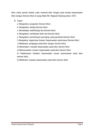 Asuhan Keperawatan Thypoid Page 6
tifoid maka penulis tertarik untuk merawat klien dengan judul Asuhan keperawatan
Klien dengan Demam tifoid di ruang Rafei RS. Rajawali Bandung tahun 2012
B. Tujuan
a. Mengetahui pengertian Demam tifoid.
b. Mengetahui etiologi Demam tifoid.
c. Mempelajari patofisiologi dari Demam tifoid.
d. Mengetahui manifestasi klinik dari Demam tifoid.
e. Mengetahui pemeriksaan penunjang pada penderita Demam tifoid
f. Mengetahui bagaimana Asuhan Keperawatan pada kasus Demam tifoid.
1) Melakukan pengkajian pada klien dengan demam tifoid.
2) Menentukan masalah keperawatan pada klien demam tifoid
3) Merencanakan Asuhan keperawatan pada klien demam tifoid
4) Pelaksanaan tindakan keperawatan sesuai perencanaan pada klien
demam tifoid.
5) Melakukan evaluasi keperawatan pada klien demam tifoid.
 