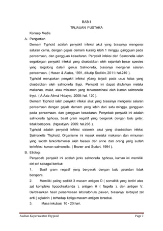 Asuhan Keperawatan Thypoid Page 7
BAB II
TINJAUAN PUSTAKA
Konsep Medis
A. Pengertian
Demam Typhoid adalah penyakit infeksi akut yang biasanya mengenai
saluran cerna, dengan gejala demam kurang lebih 1 minggu, gangguan pada
pencernaan, dan gangguan kesadaran. Penyakit infeksi dari Salmonella ialah
segolongan penyakit infeksi yang disebabkan oleh sejumlah besar spesies
yang tergolong dalam genus Salmonella, biasanya mengenai saluran
pencernaan. ( Hasan & Alatas, 1991, dikutip Sodikin, 2011: hal.240 ).
Typhoid merupakan penyakit infeksi y6ang terjadi pada usus halus yang
disebabkan oleh salmonella thypi. Penyakit ini dapat ditularkan melalui
makanan, mulut, atau minuman yang terkontaminasi oleh kuman salmonella
thypi. ( A.Aziz Alimul Hidayat, 2008: hal. 120 ).
Demam Typhoid ialah penyakit infeksi akut yang biasanya mengenai saluran
pencernaan dengan gejala demam yang lebih dari satu minggu, gangguan
pada pencernaan, dan gangguan kesadaran. Penyebab penyakit ini adalah
salmonella typhosa, basil gram negatif yang bergerak dengan bulu getar,
tidak berspora. (Ngastiyah, 2005: hal.236 ).
Typhoid adalah penyakit infeksi sistemik akut yang disebabkan infeksi
Salmonella Thiphoid. Organisme ini masuk melalui makanan dan minuman
yang sudah terkontaminasi oleh faeses dan urine dari orang yang sudah
terinfeksi kuman salmonella. ( Bruner and Sudart, 1994 ).
B. Etiologi
Penyebab penyakit ini adalah jenis salmonella typhosa, kuman ini memiliki
ciri-ciri sebagai berikut:
1. Basil gram negatif yang bergerak dengan bulu getardan tidak
berspora.
2. Memiliki paling sedikit 3 macam antigen O ( somalitik yang terdiri atas
zat kompleks lipopolisakarida ), antigen H ( flagella ), dan antigen V.
Berdasarkan hasil pemeriksaan laboratorium pasien, biasanya terdapat zat
anti ( aglutinin ) terhadap ketiga macam antigen tersebut.
3. Masa inkubasi 10 - 20 hari.
 