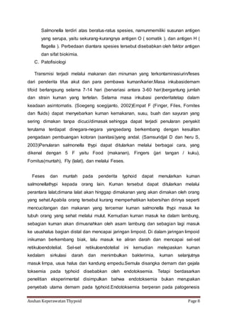 Asuhan Keperawatan Thypoid Page 8
Salmonella terdiri atas beratus-ratus spesies, namunmemiliki susunan antigen
yang serupa, yaitu sekurang-kurangnya antigen O ( somatik ), dan antigen H (
flagella ). Perbedaan diantara spesies tersebut disebabkan oleh faktor antigen
dan sifat biokimia.
C. Patofisiologi
Transmisi terjadi melalui makanan dan minuman yang terkontaminasiurin/feses
dari penderita tifus akut dan para pembawa kuman/karier.Masa inkubasidemam
tifoid berlangsung selama 7-14 hari (bervariasi antara 3-60 hari)bergantung jumlah
dan strain kuman yang tertelan. Selama masa inkubasi penderitatetap dalam
keadaan asimtomatis. (Soegeng soegijanto, 2002)Empat F (Finger, Files, Fomites
dan fluids) dapat menyebarkan kuman kemakanan, susu, buah dan sayuran yang
sering dimakan tanpa dicuci/dimasak sehingga dapat terjadi penularan penyakit
terutama terdapat dinegara-negara yangsedang berkembang dengan kesulitan
pengadaan pembuangan kotoran (sanitasi)yang andal. (Samsuridjal D dan heru S,
2003)Penularan salmonella thypi dapat ditularkan melalui berbagai cara, yang
dikenal dengan 5 F yaitu Food (makanan), Fingers (jari tangan / kuku),
Fomitus(muntah), Fly (lalat), dan melalui Feses.
Feses dan muntah pada penderita typhoid dapat menularkan kuman
salmonellathypi kepada orang lain. Kuman tersebut dapat ditularkan melalui
perantara lalat,dimana lalat akan hinggap dimakanan yang akan dimakan oleh orang
yang sehat.Apabila orang tersebut kurang memperhatikan kebersihan dirinya seperti
mencucitangan dan makanan yang tercemar kuman salmonella thypi masuk ke
tubuh orang yang sehat melalui mulut. Kemudian kuman masuk ke dalam lambung,
sebagian kuman akan dimusnahkan oleh asam lambung dan sebagian lagi masuk
ke usushalus bagian distal dan mencapai jaringan limpoid. Di dalam jaringan limpoid
inikuman berkembang biak, lalu masuk ke aliran darah dan mencapai sel-sel
retikuloendotelial. Sel-sel retikuloendotelial ini kemudian melepaskan kuman
kedalam sirkulasi darah dan menimbulkan bakterimia, kuman selanjutnya
masuk limpa, usus halus dan kandung empedu.Semula disangka demam dan gejala
toksemia pada typhoid disebabkan oleh endotoksemia. Tetapi berdasarkan
penelitian eksperimental disimpulkan bahwa endotoksemia bukan merupakan
penyebab utama demam pada typhoid.Endotoksemia berperan pada patogenesis
 