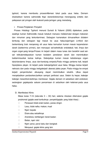 Asuhan Keperawatan Thypoid Page 9
typhoid, karena membantu prosesinflamasi lokal pada usus halus. Demam
disebabkan karena salmonella thypi danendotoksinnya merangsang sintetis dan
pelepasan zat pirogen oleh leukosit pada jaringan yang meradang.
 Proses Perjalanan Penyakit
Proses Histologi Typhoid menurut Suriadi & Yulianni (2006) dijelaskan, pada
awalnya kuman Salmonella masuk ketubuh manusia melaluimulut dengan makanan
dan minuman yang terkontaminasi. Sebagian kumanakan dimusnahkan didalam
lambung dan sebagian lagi masuk ke usus halus,kejaringan Limfoid dan
berkembang biak menyerang vili usus halus kemudian kuman masuk keperedaran
darah (bakterimia primer), dan mencapai sel-selretikulo endoteleal, hati, limpa dan
organ organ yang lainya.Proses ini terjadi dalam masa tunas dan berakhir saat sel-
sel retikulomelepaskan kuman kedalam peredaran darah dan menimbulkan
bakterimiauntuk kedua kalinya. Selanjutnya kuman masuk kebeberapa organ
tubuh,terutama limpa, usus dan kandung empedu.Pada minggu pertama kali, terjadi
hiperplasia player. Ini terjadi pada kelenjartyphoid usus halus. Minggu kedua terjadi
nekrosis dan pada minggu ketigaterjadi ulserasi plaks peyer. Pada minggu ke empat
terjadi penyembuhan ulkusyang dapat menimbulkan sikatrik. Ulkus dapat
menyebabkan perdarahan,bahkan sampai perforasi usus. Selain itu hepar, kelenjar
kelenjar mesentrial danlimpa membesar. Gejala demam di sebabkan oleh endotosil,
sedangkan gejalapada saluran pencernaan di sebabkan oleh kelainan pada usus
halus.
D. Manifestasi Klinis
Masa tunas 7-14 (rata-rata 3 – 30) hari, selama inkubasi ditemukan gejala
prodromal (gejala awal tumbuhnya penyakit/gejala yang tidak khas) :
Perasaan tidak enak badan, panas dingin
Lesu, tidak nafsu makan, mual
Nyeri kepala
Diare atau sebaliknya
Anoreksia, kehilangan berat badan
Batuk, nyeri otot
Nyeri perut, perut kaku dan bengkak
Menyusul gejala klinis yang lain
 