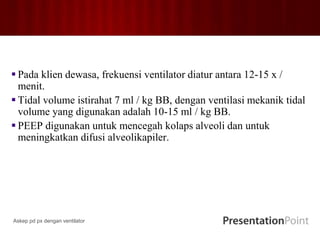  Pada klien dewasa, frekuensi ventilator diatur antara 12-15 x /
menit.
 Tidal volume istirahat 7 ml / kg BB, dengan ventilasi mekanik tidal
volume yang digunakan adalah 10-15 ml / kg BB.
 PEEP digunakan untuk mencegah kolaps alveoli dan untuk
meningkatkan difusi alveolikapiler.
Askep pd px dengan ventilator
 
