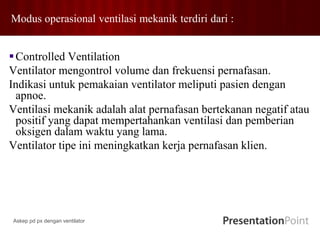 Modus operasional ventilasi mekanik terdiri dari :
Controlled Ventilation
Ventilator mengontrol volume dan frekuensi pernafasan.
Indikasi untuk pemakaian ventilator meliputi pasien dengan
apnoe.
Ventilasi mekanik adalah alat pernafasan bertekanan negatif atau
positif yang dapat mempertahankan ventilasi dan pemberian
oksigen dalam waktu yang lama.
Ventilator tipe ini meningkatkan kerja pernafasan klien.
Askep pd px dengan ventilator
 