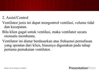 2. Assist/Control
Ventilator jenis ini dapat mengontrol ventilasi, volume tidal
dan kecepatan.
Bila klien gagal untuk ventilasi, maka ventilator secara
otomatis membantu.
Ventilator ini diatur berdasarkan atas frekuensi pernafasan
yang spontan dari klien, biasanya digunakan pada tahap
pertama pemakaian ventilator.
Askep pd px dengan ventilator
 