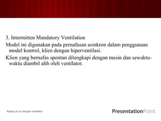 3. Intermitten Mandatory Ventilation
Model ini digunakan pada pernafasan asinkron dalam penggunaan
model kontrol, klien dengan hiperventilasi.
Klien yang bernafas spontan dilengkapi dengan mesin dan sewaktu-
waktu diambil alih oleh ventilator.
Askep pd px dengan ventilator
 