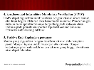 4. Synchronized Intermitten Mandatory Ventilation (SIMV)
SIMV dapat digunakan untuk ventilasi dengan tekanan udara rendah,
otot tidak begitu lelah dan efek barotrauma minimal. Pemberian gas
melalui nafas spontan biasanya tergantung pada aktivasi klien.
Indikasi pada pernafasan spontan tapi tidal volume dan/atau
frekuensi nafas kurang adekuat.
5. Positive End-Expiratory pressure
Modus yang digunakan dengan menahan tekanan akhir ekspirasi
positif dengan tujuan untuk mencegah Atelektasis. Dengan
terbukanya jalan nafas oleh karena tekanan yang tinggi, atelektasis
akan dapat dihindari.
Askep pd px dengan ventilator
 