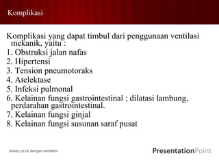 Komplikasi
Komplikasi yang dapat timbul dari penggunaan ventilasi
mekanik, yaitu :
1. Obstruksi jalan nafas
2. Hipertensi
3. Tension pneumotoraks
4. Atelektase
5. Infeksi pulmonal
6. Kelainan fungsi gastrointestinal ; dilatasi lambung,
perdarahan gastrointestinal.
7. Kelainan fungsi ginjal
8. Kelainan fungsi susunan saraf pusat
Askep pd px dengan ventilator
 