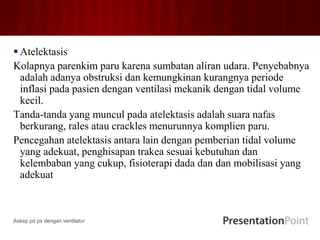  Atelektasis
Kolapnya parenkim paru karena sumbatan aliran udara. Penyebabnya
adalah adanya obstruksi dan kemungkinan kurangnya periode
inflasi pada pasien dengan ventilasi mekanik dengan tidal volume
kecil.
Tanda-tanda yang muncul pada atelektasis adalah suara nafas
berkurang, rales atau crackles menurunnya komplien paru.
Pencegahan atelektasis antara lain dengan pemberian tidal volume
yang adekuat, penghisapan trakea sesuai kebutuhan dan
kelembaban yang cukup, fisioterapi dada dan dan mobilisasi yang
adekuat
Askep pd px dengan ventilator
 