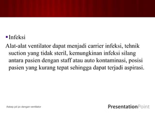 Infeksi
Alat-alat ventilator dapat menjadi carrier infeksi, tehnik
suction yang tidak steril, kemungkinan infeksi silang
antara pasien dengan staff atau auto kontaminasi, posisi
pasien yang kurang tepat sehingga dapat terjadi aspirasi.
Askep pd px dengan ventilator
 