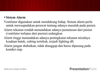  Sistem Alarm
Ventilator digunakan untuk mendukung hidup. Sistem alarm perlu
untuk mewaspadakan perawat tentang adanya masalah pada pasien.
Alarm tekanan rendah menandakan adanya pemutusan dari pasien
(ventilator terlepas dari pasien) sedangkan
Alarm tinggi menandakan adanya peningkatan tekanan misalnya
keadaan batuk, cubing tertekuk, terjadi fighting dll.
Alarm jangan diabaikan, tidak dianggap dan harus dipasang pada
kondisi siap.
Askep pd px dengan ventilator
 