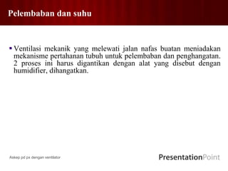 Pelembaban dan suhu
 Ventilasi mekanik yang melewati jalan nafas buatan meniadakan
mekanisme pertahanan tubuh untuk pelembaban dan penghangatan.
2 proses ini harus digantikan dengan alat yang disebut dengan
humidifier, dihangatkan.
Askep pd px dengan ventilator
 