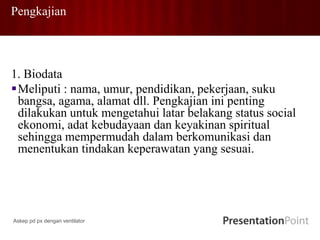 Pengkajian
1. Biodata
Meliputi : nama, umur, pendidikan, pekerjaan, suku
bangsa, agama, alamat dll. Pengkajian ini penting
dilakukan untuk mengetahui latar belakang status social
ekonomi, adat kebudayaan dan keyakinan spiritual
sehingga mempermudah dalam berkomunikasi dan
menentukan tindakan keperawatan yang sesuai.
Askep pd px dengan ventilator
 