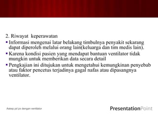 2. Riwayat keperawatan
 Informasi mengenai latar belakang timbulnya penyakit sekarang
dapat diperoleh melalui orang lain(keluarga dan tim medis lain).
 Karena kondisi pasien yang mendapat bantuan ventilator tidak
mungkin untuk memberikan data secara detail
 Pengkajian ini ditujukan untuk mengetahui kemungkinan penyebab
atau faktor pencetus terjadinya gagal nafas atau dipasangnya
ventilator.
Askep pd px dengan ventilator
 
