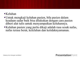 Keluhan
Untuk mengkaji keluhan pasien, bila pasien dalam
keadaan sadar baik bisa dilakukan dengan cara pasien
diberi alat tulis untuk menyampaikan keluhannya.
Keluhan pasien yang perlu dikaji adalah rasa sesak nafas,
nafas terasa berat, kelelahan dan ketidaknyamanan.
Askep pd px dengan ventilator
 