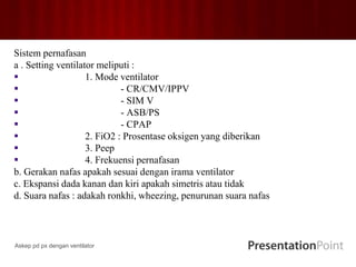 Sistem pernafasan
a . Setting ventilator meliputi :
 1. Mode ventilator
 - CR/CMV/IPPV
 - SIM V
 - ASB/PS
 - CPAP
 2. FiO2 : Prosentase oksigen yang diberikan
 3. Peep
 4. Frekuensi pernafasan
b. Gerakan nafas apakah sesuai dengan irama ventilator
c. Ekspansi dada kanan dan kiri apakah simetris atau tidak
d. Suara nafas : adakah ronkhi, wheezing, penurunan suara nafas
Askep pd px dengan ventilator
 