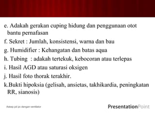 e. Adakah gerakan cuping hidung dan penggunaan otot
bantu pernafasan
f. Sekret : Jumlah, konsistensi, warna dan bau
g. Humidifier : Kehangatan dan batas aqua
h. Tubing : adakah tertekuk, kebocoran atau terlepas
i. Hasil AGD atau saturasi oksigen
j. Hasil foto thorak terakhir.
k.Bukti hipoksia (gelisah, ansietas, takhikardia, peningkatan
RR, sianosis)
Askep pd px dengan ventilator
 