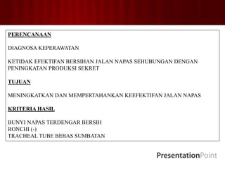 PERENCANAAN
DIAGNOSA KEPERAWATAN
KETIDAK EFEKTIFAN BERSIHAN JALAN NAPAS SEHUBUNGAN DENGAN
PENINGKATAN PRODUKSI SEKRET
TUJUAN
MENINGKATKAN DAN MEMPERTAHANKAN KEEFEKTIFAN JALAN NAPAS
KRITERIA HASIL
BUNYI NAPAS TERDENGAR BERSIH
RONCHI (-)
TRACHEAL TUBE BEBAS SUMBATAN
 