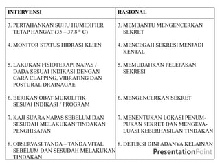 INTERVENSI RASIONAL
3. PERTAHANKAN SUHU HUMIDIFIER 3. MEMBANTU MENGENCERKAN
TETAP HANGAT (35 – 37,8 0 C) SEKRET
4. MONITOR STATUS HIDRASI KLIEN 4. MENCEGAH SEKRESI MENJADI
KENTAL
5. LAKUKAN FISIOTERAPI NAPAS / 5. MEMUDAHKAN PELEPASAN
DADA SESUAI INDIKASI DENGAN SEKRESI
CARA CLAPPING, VIBRATING DAN
POSTURAL DRAINAGAE
6. BERIKAN OBAT MUKOLITIK 6. MENGENCERKAN SEKRET
SESUAI INDIKASI / PROGRAM
7. KAJI SUARA NAPAS SEBELUM DAN 7. MENENTUKAN LOKASI PENUM-
SESUDAH MELAKUKAN TINDAKAN PUKAN SEKRET DAN MENGEVA-
PENGHISAPAN LUASI KEBERHASILAN TINDAKAN
8. OBSERVASI TANDA – TANDA VITAL 8. DETEKSI DINI ADANYA KELAINAN
SEBELUM DAN SESUDAH MELAKUKAN
TINDAKAN
 
