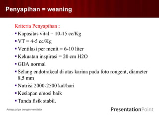 Penyapihan = weaning
Kriteria Penyapihan :
 Kapasitas vital = 10-15 cc/Kg
 VT = 4-5 cc/Kg
 Ventilasi per menit = 6-10 liter
 Kekuatan inspirasi = 20 cm H2O
 GDA normal
 Selang endotrakeal di atas karina pada foto rongent, diameter
8,5 mm
 Nutrisi 2000-2500 kal/hari
 Kesiapan emosi baik
 Tanda fisik stabil.
Askep pd px dengan ventilator
 