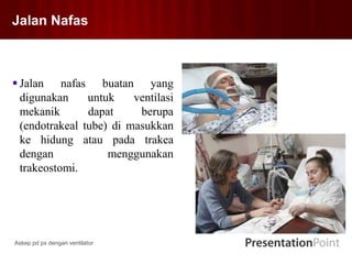 Jalan Nafas
 Jalan nafas buatan yang
digunakan untuk ventilasi
mekanik dapat berupa
(endotrakeal tube) di masukkan
ke hidung atau pada trakea
dengan menggunakan
trakeostomi.
Askep pd px dengan ventilator
 
