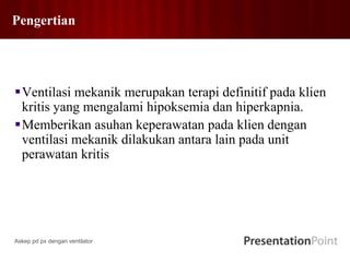 Pengertian
Ventilasi mekanik merupakan terapi definitif pada klien
kritis yang mengalami hipoksemia dan hiperkapnia.
Memberikan asuhan keperawatan pada klien dengan
ventilasi mekanik dilakukan antara lain pada unit
perawatan kritis
Askep pd px dengan ventilator
 
