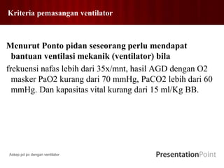 Kriteria pemasangan ventilator
Menurut Ponto pidan seseorang perlu mendapat
bantuan ventilasi mekanik (ventilator) bila
frekuensi nafas lebih dari 35x/mnt, hasil AGD dengan O2
masker PaO2 kurang dari 70 mmHg, PaCO2 lebih dari 60
mmHg. Dan kapasitas vital kurang dari 15 ml/Kg BB.
Askep pd px dengan ventilator
 