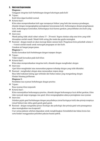 3. Intervensi Keperawatan
Diagnosa :
Gangguan integritas kulit berhubungan dengan kekeringan pada kulit
 Tujuan :
Kulit klien dapat kembali normal.
 Kriteria hasil :
Klien akan mempertahankan kulit agar mempunyai hidrasi yang baik dan turunnya peradangan,
ditandai dengan mengungkapkan peningkatan kenyamanan kulit, berkurangnya derajat pengelupasan
kulit, berkurangnya kemerahan, berkurangnya lecet karena garukan, penyembuhan area kulit yang
telah rusak
 Intervensi:
Mandi paling tidak sekali sehari selama 15 – 20 menit. Segera oleskan salep atau krim yang telah
diresepkan setelah mandi. Mandi lebih sering jika tanda dan gejala meningkat.
 Rasional : dengan mandi air akan meresap dalam saturasi kulit. Pengolesan krim pelembab selama 2
– 4 menit setelah mandi untuk mencegah penguapan air dari kulit.
Gunakan air hangat jangan panas.
Diagnosa 1 :
Resiko kerusakan kulit berhubungan dengan terpapar alergen
 Tujuan :
Tidak terjadi kerusakan pada kulit klien
 Kriteria hasil :
Klien akan mempertahankan integritas kulit, ditandai dengan menghindari alergen
 Intervensi
Ajari klien menghindari atau menurunkan paparan terhadap alergen yang telah diketahui.
 Rasional : menghindari alergen akan menurunkan respon alergi
Baca label makanan kaleng agar terhindar dari bahan makan yang mengandung alergen
Hindari binatang peliharaan.
Diagnosa 2:
Perubahan rasa nyaman berhubungan dengan pruritus
 Tujuan :
Rasa nyaman klien terpenuhi
 Kriteria hasil :
Klien menunjukkan berkurangnya pruritus, ditandai dengan berkurangnya lecet akibat garukan, klien
tidur nyenyak tanpa terganggu rasa gatal, klien mengungkapkan adanya peningkatan rasa nyaman
 Intervensi
Jelaskan gejala gatal berhubungan dengan penyebabnya (misal keringnya kulit) dan prinsip terapinya
(misal hidrasi) dan siklus gatal-garuk-gatal-garuk.
 Rasional : dengan mengetahui proses fisiologis dan psikologis dan prinsip gatal serta penangannya
akan meningkatkan rasa kooperatif.
Cuci semua pakaian sebelum digunakan untuk menghilangkan formaldehid dan bahan kimia lain
serta hindari menggunakan pelembut pakaian buatan pabrik.
 