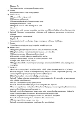 Diagnosa 3 :
Gangguan pola tidur berhubungan dengan pruritus.
 Tujuan :
Klien bisa beristirahat tanpa adanya pruritus.
 Kriteria Hasil :
1.Mencapai tidur yang nyenyak.
2.Melaporkan gatal mereda.
3.Mempertahankan kondisi lingkungan yang tepat.
4.Menghindari konsumsi kafein.
5.Mengenali tindakan untuk meningkatkan tidur..
Intervensi :
Nasihati klien untuk menjaga kamar tidur agar tetap memiliki ventilasi dan kelembaban yang baik.
 Rasional: Udara yang kering membuat kulit terasa gatal, lingkungan yang nyaman meningkatkan
relaksasi.
Menjaga agar kulit selalu lembab.
Diagnosa 4:
Gangguan citra tubuh berhubungan dengan penampakan kulit yang tidak bagus.
 Tujuan :
Pengembangan peningkatan penerimaan diri pada klien tercapai
 Kriteria Hasil :
1.Mengembangkan peningkatan kemauan untuk menerima keadaan diri.
2.Mengikuti dan turut berpartisipasi dalam tindakan perawatan diri.
3.Melaporkan perasaan dalam pengendalian situasi.
4.Menguatkan kembali dukungan positif dari diri sendiri.
5.Mengutarakan perhatian terhadap diri sendiri yang lebih sehat.
6.Tampak tidak meprihatinkan kondisi.
7.Menggunakan teknik penyembunyian kekurangan dan menekankan teknik untuk meningkatkan
penampilan
 Intervensi :
1.Kaji adanya gangguan citra diri (menghindari kontak mata,ucapan merendahkan diri sendiri).
Rasional: Gangguan citra diri akan menyertai setiap penyakit/keadaan yang tampak nyata bagi klien,
kesan orang terhadap dirinya berpengaruh terhadap konsep diri.
2.Identifikasi stadium psikososial terhadap perkembangan.
Rasional: Terdapat hubungan antara stadium perkembangan, citra diri dan reaksi serta pemahaman
klien terhadap kondisi kulitnya.
3.Berikan kesempatan pengungkapan perasaan.
Rasional: klien membutuhkan pengalaman didengarkan dan dipahami.
4.Nilai rasa keprihatinan dan ketakutan klien, bantu klien yang cemas mengembangkan kemampuan
untuk menilai diri dan mengenali masalahnya.
Rasional: Memberikan kesempatan pada petugas untuk menetralkan kecemasan yang tidak perlu
terjadi dan memulihkan realitas situasi, ketakutan merusak adaptasi klien .
5.Dukung upaya klien untuk memperbaiki citra diri , spt merias, merapikan.
Rasional: membantu meningkatkan penerimaan diri dan sosialisasi.
6.Mendorong sosialisasi dengan orang lain.
Rasional: membantu meningkatkan penerimaan diri dan sosialisasi.
 