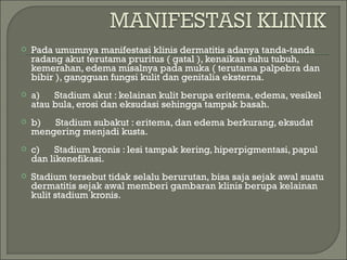 

Pada umumnya manifestasi klinis dermatitis adanya tanda-tanda
radang akut terutama pruritus ( gatal ), kenaikan suhu tubuh,
kemerahan, edema misalnya pada muka ( terutama palpebra dan
bibir ), gangguan fungsi kulit dan genitalia eksterna.



a)      Stadium akut : kelainan kulit berupa eritema, edema, vesikel
atau bula, erosi dan eksudasi sehingga tampak basah.



b)      Stadium subakut : eritema, dan edema berkurang, eksudat
mengering menjadi kusta.



c)      Stadium kronis : lesi tampak kering, hiperpigmentasi, papul
dan likenefikasi.



Stadium tersebut tidak selalu berurutan, bisa saja sejak awal suatu
dermatitis sejak awal memberi gambaran klinis berupa kelainan
kulit stadium kronis.

 