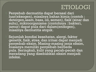 

Penyebab dermatitis dapat berasal dari
luar(eksogen), misalnya bahan kimia (contoh :
detergen,asam, basa, oli, semen), fisik (sinar dan
suhu), mikroorganisme (contohnya : bakteri,
jamur) dapat pula dari dalam(endogen),
misalnya dermatitis atopik.



Sejumlah kondisi kesehatan, alergi, faktor
genetik, fisik, stres, dan iritasi dapat menjadi
penyebab eksim. Masing-masing jenis eksim,
biasanya memiliki penyebab berbeda
pula. Seringkali, kulit yang pecah-pecah dan
meradang yang disebabkan eksim menjadi
infeksi.

 