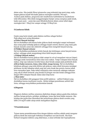 dalam urine. Jika jumlah filtrasi glomerulus yang terbentuk tiap menit tetap, maka
luapan glukosa terjadi bila kadar glukosa meningkat melebihi 180 mg%.
Asidosis pada diabetes, pergeseran dari metabolisme karbohidrat ke metabolisme
telah dibicarakan. Bila tubuh menggantungkan hampir semua energinya pada lemak,
kadar asam aseto – asetat dan asam Bihidroksibutirat dalam cairan tubuh dapat
meningkat dari 1 Meq/Liter sampai setinggi 10 Meq/Liter.
5.Gambaran Klinik
Gejala yang lazim terjadi, pada diabetes mellitus sebagai berikut :
Pada tahap awal sering ditemukan :
a.Poliuri (banyak kencing)
Hal ini disebabkan oleh karena kadar glukosa darah meningkat sampai melampaui
daya serap ginjal terhadap glukosa sehingga terjadi osmotic diuresis yang mana gula
banyak menarik cairan dan elektrolit sehingga klien mengeluh banyak kencing.
b.Polidipsi (banyak minum)
Hal ini disebabkan pembakaran terlalu banyak dan kehilangan cairan banyak karena
poliuri, sehingga untuk mengimbangi klien lebih banyak minum.
c.Polipagi (banyak makan)
Hal ini disebabkan karena glukosa tidak sampai ke sel-sel mengalami starvasi (lapar).
Sehingga untuk memenuhinya klien akan terus makan. Tetapi walaupun klien banyak
makan, tetap saja makanan tersebut hanya akan berada sampai pada pembuluh darah.
d.Berat badan menurun, lemas, lekas lelah, tenaga kurang. Hal ini disebabkan
kehabisan glikogen yang telah dilebur jadi glukosa, maka tubuh berusama mendapat
peleburan zat dari bahagian tubuh yang lain yaitu lemak dan protein, karena tubuh
terus merasakan lapar, maka tubuh selanjutnya akan memecah cadangan makanan
yang ada di tubuh termasuk yang berada di jaringan otot dan lemak sehingga klien
dengan DM walaupun banyak makan akan tetap kurus
e.Mata kabur
Hal ini disebabkan oleh gangguan lintas polibi (glukosa – sarbitol fruktasi) yang
disebabkan karena insufisiensi insulin. Akibat terdapat penimbunan sarbitol dari
lensa, sehingga menyebabkan pembentukan katarak.
6.Diagnosis
Diagnosis diabetes mellitus umumnya dipikirkan dengan adanya gejala khas diabetes
mellitus berupa poliuria, polidipsi, poliphagia, lemas dan berat badan menurun. Jika
keluhan dan gejala khas ditemukan dan pemeriksaan glukosa darah sewaktu yang
lebih 216 mg/dl sudah cukup untuk menegakkan diagnosa
7.Penatalaksanaan
Tujuan utama penatalaksanaan klien dengan diabetes mellitus adalah untuk mengatur
glukosa darah dan mencegah timbulnya komplikasi acut dan kronik. Jika klien
berhasil mengatasi diabetes yang dideritanya, ia akan terhindar dari hyperglikemia
 