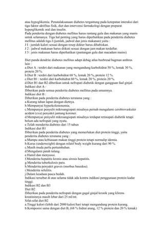 atau hypoglikemia. Penatalaksanaan diabetes tergantung pada ketepatan interaksi dari
tiga faktor aktifitas fisik, diet dan intervensi farmakologi dengan preparat
hyperglikemik oral dan insulin.
Pada penderita dengan diabetes mellitus harus rantang gula dan makanan yang manis
untuk selamanya. Tiga hal penting yang harus diperhatikan pada penderita diabetes
mellitus adalah tiga J (jumlah, jadwal dan jenis makanan) yaitu :
J I : jumlah kalori sesuai dengan resep dokter harus dihabiskan.
J 2 : jadwal makanan harus diikuti sesuai dengan jam makan terdaftar.
J 3 : jenis makanan harus diperhatikan (pantangan gula dan macadam mains).
Diet panda dendrite diabetes mellitus adapt debag atlas beebread bagman anthrax
lain :
a.Diet A : terdiri dari makanan yang mengandung karbohidrat 50 %, lemak 30 %,
protein 20 %.
b.Diet B : terdiri dari karbohidrat 68 %, lemak 20 %, protein 12 %.
c.Diet B1 : terdiri dari karbohidrat 60 %, lemak 20 %, protein 20 %.
d.Diet B1 dan B2 diberikan untuk nefropati diabetik dengan gangguan faal ginjal.
Indikasi diet A :
Diberikan pada semua penderita diabetes mellitus pada umumnya.
Indikasi diet B :
Diberikan pada penderita diabetes terutama yang :
a.Kurang tahan lapan dengan dietnya.
b.Mempunyai hyperkolestonemia.
c.Mempunyai penyulit mikroangiopati misalnya pernah mengalami cerobrovaskuler
acident (cva) penyakit jantung koroner.
d.Mempunyai penyulit mikroangiopati misalnya terdapat retinopati diabetik tetapi
belum ada nefropati yang nyata.
e.Telah menderita diabetes dari 15 tahun
Indikasi diet B1
Diberikan pada penderita diabetes yang memerlukan diet protein tinggi, yaitu
penderita diabetes terutama yang :
a.Mampu atau kebiasaan makan tinggi protein tetapi normalip idemia.
b.Kurus (underweight) dengan relatif body weight kurang dari 90 %.
c.Masih muda perlu pertumbuhan.
d.Mengalami patah tulang.
e.Hamil dan menyusui.
f.Menderita hepatitis kronis atau sirosis hepatitis.
g.Menderita tuberkulosis paru.
h.Menderita penyakit graves (morbus basedou).
i.Menderita selulitis.
j.Dalam keadaan pasca bedah.
Indikasi tersebut di atas selama tidak ada kontra indikasi penggunaan protein kadar
tinggi.
Indikasi B2 dan B3
Diet B2
Diberikan pada penderita nefropati dengan gagal ginjal kronik yang klirens
kreatininnya masih lebar dari 25 ml/mt.
Sifat-sifat diet B2
a.Tinggi kalori (lebih dari 2000 kalori/hari tetapi mengandung protein kurang.
b.Komposisi sama dengan diet B, (68 % hidrat arang, 12 % protein dan 20 % lemak)
 