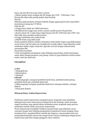 hanya saja diet B2 kaya asam amino esensial.
c.Dalam praktek hanya terdapat diet B2 dengan diet 2100 – 2300 kalori / hari.
Karena bila tidak maka jumlah perhari akan berubah.
Diet B3
Diberikan pada penderita nefropati diabetik dengan gagal ginjal kronik yang klibers
kreatininnya kurang dari 25 MI/mt
Sifat diet B3
a.Tinggi kalori (lebih dari 2000 kalori/hari).
b.Rendah protein tinggi asam amino esensial, jumlah protein 40 gram/hari.
c.Karena alasan No 2 maka hanya dapat disusun diet B3 2100 kalori dan 2300 / hari.
(bila tidak akan merubah jumlah protein).
d.Tinggi karbohidrat dan rendah lemak.
e.Dipilih lemak yang tidak jenuh.
Semua penderita diabetes mellitus dianjurkan untuk latihan ringan yang dilaksanakan
secara teratur tiap hari pada saat setengah jam sesudah makan. Juga dianjurkan untuk
melakukan latihan ringan setiap hari, pagi dan sore hari dengan maksud untuk
menurunkan BB.
Penyuluhan kesehatan.
Untuk meningkatkan pemahaman maka dilakukan penyuluhan melalui perorangan
antara dokter dengan penderita yang datang. Selain itu juga dilakukan melalui media-
media cetak dan elektronik.
8.Komplikasi
a.Akut
1.)Hypoglikemia
2.)Ketoasidosis
3.)Diabetik
b.Kronik
1.)Makroangiopati, mengenai pembuluh darah besar, pembuluh darah jantung
pembuluh darah tepi, pembuluh darah otak.
2.)Mikroangiopati mengenai pembuluh darah kecil retinopati diabetik, nefropati
diabetic.
3.)Neuropati diabetic.
B.Konsep Dasar Asuhan Keperawatan
Pemberian asuhan keperawatan merupakan proses terapeutik yang melibatkan
hubungan kerja sama antara perawat dengan klien dan keluarga, untuk mencapai
tingkat kesehatan yang optimal dalam melakukan proses terapeutik maka perawat
melakukan metode ilmiah yaitu proses keperawatan.
Proses keperawatan merupakan tindakan yang berurutan yang dilakukan secara
sistematis dengan latar belakang pengetahuan komprehensif untuk mengkaji status
kesehatan klien, mengidentifikasi masalah dan diagnosa, merencanakan intervensi
mengimplementasikan rencana dan mengevaluasi rencana sehubungan dengan proses
keperawatan pada klien dengan gangguan sistem endokrin.
 
