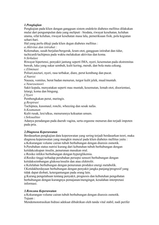 1.Pengkajian
Pengkajian pada klien dengan gangguan sistem endokrin diabetes mellitus dilakukan
mulai dari pengumpulan data yang meliputi : biodata, riwayat kesehatan, keluhan
utama, sifat keluhan, riwayat kesehatan masa lalu, pemeriksaan fisik, pola kegiatan
sehari-hari.
Hal yang perlu dikaji pada klien degan diabetes mellitus :
a.Aktivitas dan istirahat :
Kelemahan, susah berjalan/bergerak, kram otot, gangguan istirahat dan tidur,
tachicardi/tachipnea pada waktu melakukan aktivitas dan koma.
b.Sirkulasi
Riwayat hipertensi, penyakit jantung seperti IMA, nyeri, kesemutan pada ekstremitas
bawah, luka yang sukar sembuh, kulit kering, merah, dan bola mata cekung.
c.Eliminasi
Poliuri,nocturi, nyeri, rasa terbakar, diare, perut kembung dan pucat.
d.Nutrisi
Nausea, vomitus, berat badan menurun, turgor kulit jelek, mual/muntah.
e.Neurosensori
Sakit kepala, menyatakan seperti mau muntah, kesemutan, lemah otot, disorientasi,
letargi, koma dan bingung.
f.Nyeri
Pembengkakan perut, meringis.
g.Respirasi
Tachipnea, kussmaul, ronchi, wheezing dan sesak nafas.
h.Keamanan
Kulit rusak, lesi/ulkus, menurunnya kekuatan umum.
i.Seksualitas
Adanya peradangan pada daerah vagina, serta orgasme menurun dan terjadi impoten
pada pria.
2.Diagnosa Keperawatan
Berdasarkan pengkajian data keperawatan yang sering terjadi berdasarkan teori, maka
diagnosa keperawatan yang mungkin muncul pada klien diabetes mellitus yaitu :
a.Kekurangan volume cairan tubuh berhubungan dengan diuresis osmotik.
b.Perubahan status nutrisi kurang dari kebutuhan tubuh berhubungan dengan
ketidakcukupan insulin, penurunan masukan oral.
c.Resiko infeksi berhubungan dengan hyperglikemia.
d.Resiko tinggi terhadap perubahan persepsi sensori berhubungan dengan
ketidakseimbangan glukosa/insulin dan atau elektrolit.
e.Kelelahan berhubungan dengan penurunan produksi energi metabolik.
f.Ketidakberdayaan berhubungan dengan penyakit jangka panjang/progresif yang
tidak dapat diobati, ketergantungan pada orang lain.
g.Kurang pengetahuan tentang penyakit, prognosis dan kebutuhan pengobatan
berhubungan dengan kurangnya pemajanan/mengingat, kesalahan interpretasi
informasi.
3.Rencana Keperawatan
a.Kekurangan volume cairan tubuh berhubungan dengan diuresis osmotik.
Tujuan :
Mendemonstrasikan hidrasi adekuat dibuktikan oleh tanda vital stabil, nadi perifer
 