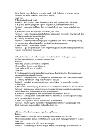 dapat diraba, turgor kulit dan pengisian kapiler baik, haluaran urine tepat secara
individu, dan kadar elektrolit dalam batas normal.
Intervensi :
1.)Pantau tanda-tanda vital.
Rasional : Hypovolemia dapat dimanifestasikan oleh hipotensi dan takikardia.
2.)Kaji nadi perifer, pengisian kapiler, turgor kulit, dan membran mukosa.
Rasional : Merupakan indikator dari tingkat dehidrasi, atau volume sirkulasi yang
adekuat.
3.)Pantau masukan dan keluaran, catat berat jenis urine.
Rasional : Memberikan perkiraan kebutuhan akan cairan pengganti, fungsi ginjal, dan
keefektifan dari terapi yang diberikan.
4.)Timbang berat badan setiap hari.
Rasional : Memberikan hasil pengkajian yang terbaik dari status cairan yang sedang
berlangsung dan selanjutnya dalam memberikan cairan pengganti.
5.)Berikan terapi cairan sesuai indikasi.
Rasional : Tipe dan jumlah dari cairan tergantung pada derajat kekurangan cairan dan
respons pasien secara individual.
b.Perubahan status nutrisi kurang dari kebutuhan tubuh berhubungan dengan
ketidakcukupan insulin, penurunan masukan oral.
Tujuan :
Mencerna jumlah kalori/nutrien yang tepat
Menunjukkan tingkat energi biasanya
Berat badan stabil atau bertambah.
Intervensi :
1.)Tentukan program diet dan pola makan pasien dan bandingkan dengan makanan
yang dapat dihabiskan oleh pasien.
Rasional : Mengidentifikasi kekurangan dan penyimpangan dari kebutuhan terapeutik.
2.)Timbang berat badan setiap hari atau sesuai indikasi.
Rasional : Mengkaji pemasukan makanan yang adekuat (termasuk absorbsi dan
utilisasinya).
3.)Identifikasi makanan yang disukai/dikehendaki termasuk kebutuhan etnik/kultural.
Rasional : Jika makanan yang disukai pasien dapat dimasukkan dalam perencanaan
makan, kerjasama ini dapat diupayakan setelah pulang.
4.)Libatkan keluarga pasien pada perencanaan makan sesuai indikasi.
Rasional : Meningkatkan rasa keterlibatannya; memberikan informasi pada keluarga
untuk memahami nutrisi pasien.
5.)Berikan pengobatan insulin secara teratur sesuai indikasi.
Rasional : Insulin reguler memiliki awitan cepat dan karenanya dengan cepat pula
dapat membantu memindahkan glukosa ke dalam sel.
c.Resiko infeksi berhubungan dengan hyperglikemia.
Tujuan :
Mengidentifikasi intervensi untuk mencegah/menurunkan resiko infeksi.
Mendemonstrasikan teknik, perubahan gaya hidup untuk mencegah terjadinya infeksi.
Intervensi :
1).Observasi tanda-tanda infeksi dan peradangan.
Rasional : Pasien mungkin masuk dengan infeksi yang biasanya telah mencetuskan
 