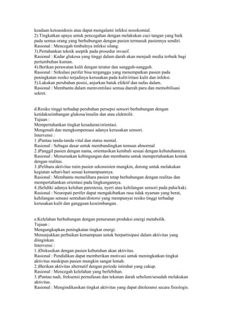 keadaan ketoasidosis atau dapat mengalami infeksi nosokomial.
2).Tingkatkan upaya untuk pencegahan dengan melakukan cuci tangan yang baik
pada semua orang yang berhubungan dengan pasien termasuk pasiennya sendiri.
Rasional : Mencegah timbulnya infeksi silang.
3).Pertahankan teknik aseptik pada prosedur invasif.
Rasional : Kadar glukosa yang tinggi dalam darah akan menjadi media terbaik bagi
pertumbuhan kuman.
4).Berikan perawatan kulit dengan teratur dan sungguh-sungguh.
Rasional : Sirkulasi perifer bisa terganggu yang menempatkan pasien pada
peningkatan resiko terjadinya kerusakan pada kulit/iritasi kulit dan infeksi.
5).Lakukan perubahan posisi, anjurkan batuk efektif dan nafas dalam.
Rasional : Membantu dalam memventilasi semua daerah paru dan memobilisasi
sekret.
d.Resiko tinggi terhadap perubahan persepsi sensori berhubungan dengan
ketidakseimbangan glukosa/insulin dan atau elektrolit.
Tujuan :
Mempertahankan tingkat kesadaran/orientasi.
Mengenali dan mengkompensasi adanya kerusakan sensori.
Intervensi :
1.)Pantau tanda-tanda vital dan status mental.
Rasional : Sebagai dasar untuk membandingkan temuan abnormal
2.)Panggil pasien dengan nama, orientasikan kembali sesuai dengan kebutuhannya.
Rasional : Menurunkan kebingungan dan membantu untuk mempertahankan kontak
dengan realitas.
3.)Pelihara aktivitas rutin pasien sekonsisten mungkin, dorong untuk melakukan
kegiatan sehari-hari sesuai kemampuannya.
Rasional : Membantu memelihara pasien tetap berhubungan dengan realitas dan
mempertahankan orientasi pada lingkungannya.
4.)Selidiki adanya keluhan parestesia, nyeri atau kehilangan sensori pada paha/kaki.
Rasional : Neuropati perifer dapat mengakibatkan rasa tidak nyaman yang berat,
kehilangan sensasi sentuhan/distorsi yang mempunyai resiko tinggi terhadap
kerusakan kulit dan gangguan keseimbangan.
e.Kelelahan berhubungan dengan penurunan produksi energi metabolik.
Tujuan :
Mengungkapkan peningkatan tingkat energi.
Menunjukkan perbaikan kemampuan untuk berpartisipasi dalam aktivitas yang
diinginkan.
Intervensi :
1.)Diskusikan dengan pasien kebutuhan akan aktivitas.
Rasional : Pendidikan dapat memberikan motivasi untuk meningkatkan tingkat
aktivitas meskipun pasien mungkin sangat lemah.
2.)Berikan aktivitas alternatif dengan periode istirahat yang cukup.
Rasional : Mencegah kelelahan yang berlebihan.
3.)Pantau nadi, frekuensi pernafasan dan tekanan darah sebelum/sesudah melakukan
aktivitas.
Rasional : Mengindikasikan tingkat aktivitas yang dapat ditoleransi secara fisiologis.
 