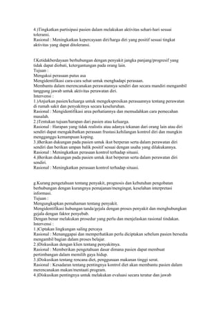 4.)Tingkatkan partisipasi pasien dalam melakukan aktivitas sehari-hari sesuai
toleransi.
Rasional : Meningkatkan kepercayaan diri/harga diri yang positif sesuai tingkat
aktivitas yang dapat ditoleransi.
f.Ketidakberdayaan berhubungan dengan penyakit jangka panjang/progresif yang
tidak dapat diobati, ketergantungan pada orang lain.
Tujuan :
Mengakui perasaan putus asa
Mengidentifikasi cara-cara sehat untuk menghadapi perasaan.
Membantu dalam merencanakan perawatannya sendiri dan secara mandiri mengambil
tanggung jawab untuk aktivitas perawatan diri.
Intervensi :
1.)Anjurkan pasien/keluarga untuk mengekspresikan perasaannya tentang perawatan
di rumah sakit dan penyakitnya secara keseluruhan.
Rasional : Mengidentifikasi area perhatiannya dan memudahkan cara pemecahan
masalah.
2.)Tentukan tujuan/harapan dari pasien atau keluarga.
Rasional : Harapan yang tidak realistis atau adanya tekanan dari orang lain atau diri
sendiri dapat mengakibatkan perasaan frustasi.kehilangan kontrol diri dan mungkin
mengganggu kemampuan koping.
3.)Berikan dukungan pada pasien untuk ikut berperan serta dalam perawatan diri
sendiri dan berikan umpan balik positif sesuai dengan usaha yang dilakukannya.
Rasional : Meningkatkan perasaan kontrol terhadap situasi.
4.)Berikan dukungan pada pasien untuk ikut berperan serta dalam perawatan diri
sendiri.
Rasional : Meningkatkan perasaan kontrol terhadap situasi.
g.Kurang pengetahuan tentang penyakit, prognosis dan kebutuhan pengobatan
berhubungan dengan kurangnya pemajanan/mengingat, keselahan interpretasi
informasi.
Tujuan :
Mengungkapkan pemahaman tentang penyakit.
Mengidentifikasi hubungan tanda/gejala dengan proses penyakit dan menghubungkan
gejala dengan faktor penyebab.
Dengan benar melakukan prosedur yang perlu dan menjelaskan rasional tindakan.
Intervensi :
1.)Ciptakan lingkungan saling percaya
Rasional : Menanggapai dan memperhatikan perlu diciptakan sebelum pasien bersedia
mengambil bagian dalam proses belajar.
2.)Diskusikan dengan klien tentang penyakitnya.
Rasional : Memberikan pengetahuan dasar dimana pasien dapat membuat
pertimbangan dalam memilih gaya hidup.
3.)Diskusikan tentang rencana diet, penggunaan makanan tinggi serat.
Rasional : Kesadaran tentang pentingnya kontrol diet akan membantu pasien dalam
merencanakan makan/mentaati program.
4.)Diskusikan pentingnya untuk melakukan evaluasi secara teratur dan jawab
 