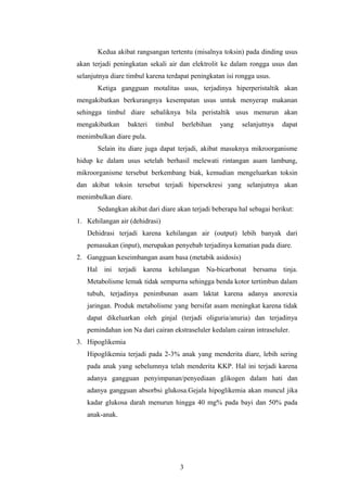 Kedua akibat rangsangan tertentu (misalnya toksin) pada dinding usus
akan terjadi peningkatan sekali air dan elektrolit ke dalam rongga usus dan
selanjutnya diare timbul karena terdapat peningkatan isi rongga usus.
Ketiga gangguan motalitas usus, terjadinya hiperperistaltik akan
mengakibatkan berkurangnya kesempatan usus untuk menyerap makanan
sehingga timbul diare sebaliknya bila peristaltik usus menurun akan
mengakibatkan bakteri timbul berlebihan yang selanjutnya dapat
menimbulkan diare pula.
Selain itu diare juga dapat terjadi, akibat masuknya mikroorganisme
hidup ke dalam usus setelah berhasil melewati rintangan asam lambung,
mikroorganisme tersebut berkembang biak, kemudian mengeluarkan toksin
dan akibat toksin tersebut terjadi hipersekresi yang selanjutnya akan
menimbulkan diare.
Sedangkan akibat dari diare akan terjadi beberapa hal sebagai berikut:
1. Kehilangan air (dehidrasi)
Dehidrasi terjadi karena kehilangan air (output) lebih banyak dari
pemasukan (input), merupakan penyebab terjadinya kematian pada diare.
2. Gangguan keseimbangan asam basa (metabik asidosis)
Hal ini terjadi karena kehilangan Na-bicarbonat bersama tinja.
Metabolisme lemak tidak sempurna sehingga benda kotor tertimbun dalam
tubuh, terjadinya penimbunan asam laktat karena adanya anorexia
jaringan. Produk metabolisme yang bersifat asam meningkat karena tidak
dapat dikeluarkan oleh ginjal (terjadi oliguria/anuria) dan terjadinya
pemindahan ion Na dari cairan ekstraseluler kedalam cairan intraseluler.
3. Hipoglikemia
Hipoglikemia terjadi pada 2-3% anak yang menderita diare, lebih sering
pada anak yang sebelumnya telah menderita KKP. Hal ini terjadi karena
adanya gangguan penyimpanan/penyediaan glikogen dalam hati dan
adanya gangguan absorbsi glukosa.Gejala hipoglikemia akan muncul jika
kadar glukosa darah menurun hingga 40 mg% pada bayi dan 50% pada
anak-anak.
3
 