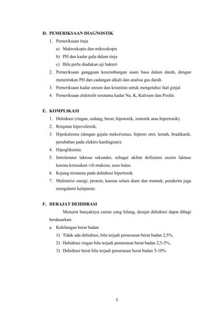 D. PEMERIKSAAN DIAGNOSTIK
1. Pemeriksaan tinja
a) Makroskopis dan mikroskopis
b) PH dan kadar gula dalam tinja
c) Bila perlu diadakan uji bakteri
2. Pemeriksaan gangguan keseimbangan asam basa dalam darah, dengan
menentukan PH dan cadangan alkali dan analisa gas darah.
3. Pemeriksaan kadar ureum dan kreatinin untuk mengetahui faal ginjal.
4. Pemeriksaan elektrolit terutama kadar Na, K, Kalsium dan Posfat.
E. KOMPLIKASI
1. Dehidrasi (ringan, sedang, berat, hipotonik, isotonik atau hipertonik).
2. Renjatan hipovolemik.
3. Hipokalemia (dengan gejala mekorismus, hiptoni otot, lemah, bradikardi,
perubahan pada elektro kardiagram).
4. Hipoglikemia.
5. Introleransi laktosa sekunder, sebagai akibat defisiensi enzim laktase
karena kerusakan vili mukosa, usus halus.
6. Kejang terutama pada dehidrasi hipertonik.
7. Malnutrisi energi, protein, karena selain diare dan muntah, penderita juga
mengalami kelaparan.
F. DERAJAT DEHIDRASI
Menurut banyaknya cairan yang hilang, derajat dehidrasi dapat dibagi
berdasarkan:
a. Kehilangan berat badan
1) Tidak ada dehidrasi, bila terjadi penurunan berat badan 2,5%.
2) Dehidrasi ringan bila terjadi penurunan berat badan 2,5-5%.
3) Dehidrasi berat bila terjadi penurunan berat badan 5-10%
5
 