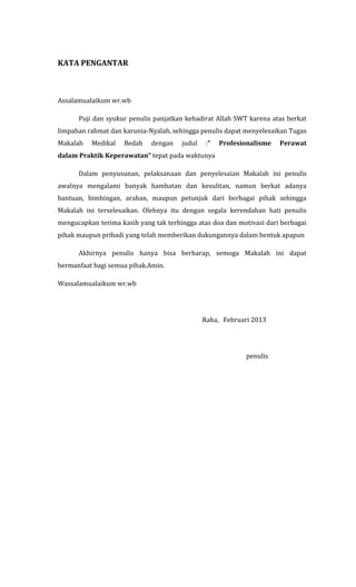 KATA PENGANTAR

Assalamualaikum wr.wb
Puji dan syukur penulis panjatkan kehadirat Allah SWT karena atas berkat
limpahan rahmat dan karunia-Nyalah, sehingga penulis dapat menyelesaikan Tugas
Makalah

Medikal

Bedah

dengan

judul

:“

Profesionalisme

Perawat

dalam Praktik Keperawatan” tepat pada waktunya
Dalam penyusunan, pelaksanaan dan penyelesaian Makalah ini penulis
awalnya mengalami banyak hambatan dan kesulitan, namun berkat adanya
bantuan, bimbingan, arahan, maupun petunjuk dari berbagai pihak sehingga
Makalah ini terselesaikan. Olehnya itu dengan segala kerendahan hati penulis
mengucapkan terima kasih yang tak terhingga atas doa dan motivasi dari berbagai
pihak maupun pribadi yang telah memberikan dukungannya dalam bentuk apapun
Akhirnya penulis hanya bisa berharap, semoga Makalah ini dapat
bermanfaat bagi semua pihak.Amin.
Wassalamualaikum wr.wb

Raha, Februari 2013

penulis

 