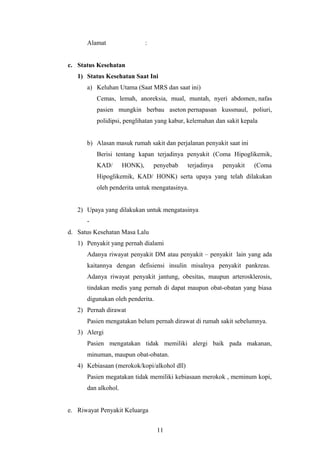 Alamat :
c. Status Kesehatan
1) Status Kesehatan Saat Ini
a) Keluhan Utama (Saat MRS dan saat ini)
Cemas, lemah, anoreksia, mual, muntah, nyeri abdomen, nafas
pasien mungkin berbau aseton pernapasan kussmaul, poliuri,
polidipsi, penglihatan yang kabur, kelemahan dan sakit kepala
b) Alasan masuk rumah sakit dan perjalanan penyakit saat ini
Berisi tentang kapan terjadinya penyakit (Coma Hipoglikemik,
KAD/ HONK), penyebab terjadinya penyakit (Coma
Hipoglikemik, KAD/ HONK) serta upaya yang telah dilakukan
oleh penderita untuk mengatasinya.
2) Upaya yang dilakukan untuk mengatasinya
-
d. Satus Kesehatan Masa Lalu
1) Penyakit yang pernah dialami
Adanya riwayat penyakit DM atau penyakit – penyakit lain yang ada
kaitannya dengan defisiensi insulin misalnya penyakit pankreas.
Adanya riwayat penyakit jantung, obesitas, maupun arterosklerosis,
tindakan medis yang pernah di dapat maupun obat-obatan yang biasa
digunakan oleh penderita.
2) Pernah dirawat
Pasien mengatakan belum pernah dirawat di rumah sakit sebelumnya.
3) Alergi
Pasien mengatakan tidak memiliki alergi baik pada makanan,
minuman, maupun obat-obatan.
4) Kebiasaan (merokok/kopi/alkohol dll)
Pasien megatakan tidak memiliki kebiasaan merokok , meminum kopi,
dan alkohol.
e. Riwayat Penyakit Keluarga
11
 