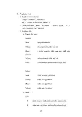 h. Pengkajian Fisik
1) Keadaan umum : Lemah
Tingkat kesadaran : komposmetis
GCS : verbal: 4 Psikomotor: 5 Mata : 6
2) Tanda-tanda Vital : Nadi = 80x/menit , Suhu = 36,5ºC , TD =
160/100 mmHg, RR = 20x/menit
3) Keadaan fisik
a) Kepala dan leher:
Inspeksi
Mata : penglihatan rabun
Hidung : hidung simetris, tidak ada lesi
Mulut : Mulut simetris, tidak ada lesi, tidak ada
sianosis.
Telinga : telinga simetris, tidak ada lesi
Leher : tidak terdapat pembeasaran kelenjar tiroid
Palpasi
Mata : tidak terdapat nyeri tekan
Hidung : tidak ada nyeri tekan
Mulut : tidak ada nyeri tekan
Telinga : tidak ada nyeri tekan
b) Dada :
Paru
I : dada simetris, tidak ada lesi, retraksi dada simetris
P : tidak ada nyeri tekan, takti vocal premitus normal
15
 