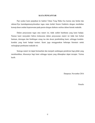 KATA PENGANTAR
Puji syukur kami panjatkan ke hadirat Tuhan Yang Maha Esa karena atas berkat dan
rahmat-Nya kamidapatmenyelesaikan tugas mata kuliah Sistem Endokrin dengan membahas
konsep dasar asuhan keperawatan pada pasien dengan diabetes melitus dalam bentuk makalah.
Dalam penyusunan tugas atau materi ini, tidak sedikit hambatan yang kami hadapi.
Namun kami menyadari bahwa kelancaran dalam penyusunan materi ini tidak lain berkat
bantuan, dorongan dan bimbingan orang tua dan dosen pembimbing kami, sehingga kendala-
kendala yang kami hadapi teratasi. Kami juga menggunakan beberapa literature untuk
melengkapi pembuatan makalah ini.
Semoga materi ini dapat bermanfaat dan menjadi sumbangan pemikiran bagi pihak yang
membutuhkan, khususnya bagi kami sehingga tujuan yang diharapkan dapat tercapai. Terima
kasih.
Denpasar, November 2016
Penulis
ii
 