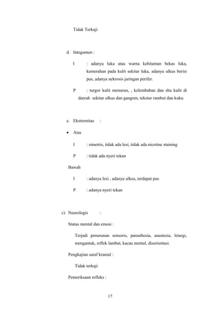 Tidak Terkaji
d. Integumen :
I : adanya luka atau warna kehitaman bekas luka,
kemerahan pada kulit sekitar luka, adanya ulkus berisi
pus, adanya nekrosis jaringan perifer.
P : turgor kulit menurun, , kelembaban dan shu kulit di
daerah sekitar ulkus dan gangren, tekstur rambut dan kuku.
e. Ekstremitas :
• Atas
I : simetris, tidak ada lesi, tidak ada nicotine staining
P : tidak ada nyeri tekan
Bawah
I : adanya lesi , adanya ulkus, terdapat pus
P : adanya nyeri tekan
c) Neurologis :
Status mental dan emosi :
Terjadi penurunan sensoris, parasthesia, anastesia, letargi,
mengantuk, reflek lambat, kacau mental, disorientasi.
Pengkajian saraf kranial :
Tidak terkaji
Pemeriksaan refleks :
17
 