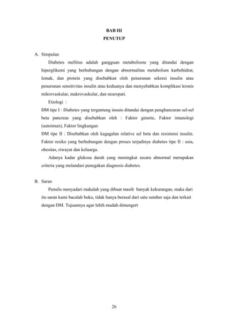 BAB III
PENUTUP
A. Simpulan
Diabetes mellitus adalah gangguan metabolisme yang ditandai dengan
hiperglikemi yang berhubungan dengan abnormalitas metabolism karbohidrat,
lemak, dan protein yang disebabkan oleh penurunan sekresi insulin atau
penurunan sensitivitas insulin atau keduanya dan menyebabkan komplikasi kronis
mikrovaskular, makrovaskular, dan neuropati.
Etiologi :
DM tipe I : Diabetes yang tergantung insuin ditandai dengan penghancuran sel-sel
beta pancreas yang disebabkan oleh : Faktor genetic, Faktor imunologi
(autoimun), Faktor lingkungan
DM tipe II : Disebabkan oleh kegagalan relative sel beta dan resistensi insulin.
Faktor resiko yang berhubungan dengan proses terjadinya diabetes tipe II : usia,
obesitas, riwayat dan keluarga.
Adanya kadar glukosa darah yang meningkat secara abnormal merupakan
criteria yang melandasi penegakan diagnosis diabetes.
B. Saran
Penulis menyadari makalah yang dibuat masih banyak kekurangan, maka dari
itu saran kami bacalah buku, tidak hanya berasal dari satu sumber saja dan terkait
dengan DM. Tujuannya agar lebih mudah dimengert
26
 