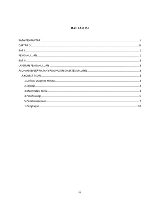 DAFTAR ISI
KATA PENGANTAR.......................................................................................................................................ii
DAFTAR ISI..................................................................................................................................................iii
BAB I............................................................................................................................................................1
PENDAHULUAN............................................................................................................................................1
BAB II...........................................................................................................................................................3
LAPORAN PENDAHULUAN ..........................................................................................................................3
ASUHAN KEPERAWATAN PADA PASIEN DIABETES MILLITUS.......................................................................3
A.KONSEP TEORI......................................................................................................................................3
1.Definisi Diabetes Millitus..................................................................................................................3
2.Etiologi..............................................................................................................................................3
3.Manifestasi Klinis..............................................................................................................................4
4.Patofisiologi......................................................................................................................................5
5.Penatalaksanaan...............................................................................................................................7
1.Pengkajian......................................................................................................................................10
iii
 