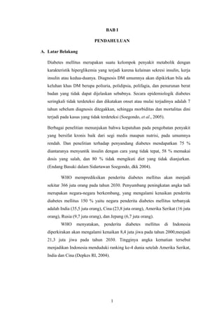 BAB I
PENDAHULUAN
A. Latar Belakang
Diabetes mellitus merupakan suatu kelompok penyakit metabolik dengan
karakteristik hiperglikemia yang terjadi karena kelainan sekresi insulin, kerja
insulin atau kedua-duanya. Diagnosis DM umumnya akan dipikirkan bila ada
keluhan khas DM berupa poliuria, polidipsia, polifagia, dan penurunan berat
badan yang tidak dapat dijelaskan sebabnya. Secara epidemiologik diabetes
seringkali tidak terdeteksi dan dikatakan onset atau mulai terjadinya adalah 7
tahun sebelum diagnosis ditegakkan, sehingga morbiditas dan mortalitas dini
terjadi pada kasus yang tidak terdeteksi (Soegondo, et al., 2005).
Berbagai penelitian menunjukan bahwa kepatuhan pada pengobatan penyakit
yang bersifat kronis baik dari segi medis maupun nutrisi, pada umumnya
rendah. Dan penelitian terhadap penyandang diabetes mendapatkan 75 %
diantaranya menyuntik insulin dengan cara yang tidak tepat, 58 % memakai
dosis yang salah, dan 80 % tidak mengikuti diet yang tidak dianjurkan.
(Endang Basuki dalam Sidartawan Soegondo, dkk 2004).
WHO memprediksikan penderita diabetes mellitus akan menjadi
sekitar 366 juta orang pada tahun 2030. Penyumbang peningkatan angka tadi
merupakan negara-negara berkembang, yang mengalami kenaikan penderita
diabetes mellitus 150 % yaitu negara penderita diabetes mellitus terbanyak
adalah India (35,5 juta orang), Cina (23,8 juta orang), Amerika Serikat (16 juta
orang), Rusia (9,7 juta orang), dan Jepang (6,7 juta orang).
WHO menyatakan, penderita diabetes mellitus di Indonesia
diperkirakan akan mengalami kenaikan 8,4 juta jiwa pada tahun 2000,menjadi
21,3 juta jiwa pada tahun 2030. Tingginya angka kematian tersebut
menjadikan Indonesia menduduki ranking ke-4 dunia setelah Amerika Serikat,
India dan Cina (Depkes RI, 2004).
1
 