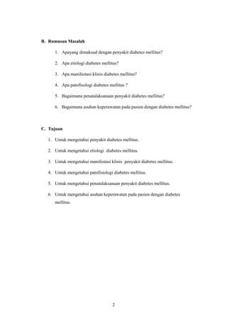 B. Rumusan Masalah
1. Apayang dimaksud dengan penyakit diabetes mellitus?
2. Apa etiologi diabetes mellitus?
3. Apa manifestasi klinis diabetes mellitus?
4. Apa patofisologi diabetes mellitus ?
5. Bagaimana penatalaksanaan penyakit diabetes mellitus?
6. Bagaimana asuhan keperawatan pada pasien dengan diabetes mellitus?
C. Tujuan
1. Untuk mengetahui penyakit diabetes mellitus.
2. Untuk mengetahui etiologi diabetes mellitus.
3. Untuk mengetahui manifestasi klinis penyakit diabetes mellitus.
4. Untuk mengetahui patofisiologi diabetes mellitus.
5. Untuk mengetahui penatalaksanaan penyakit diabetes mellitus.
6. Untuk mengetahui asuhan keperawatan pada pasien dengan diabetes
mellitus.
2
 