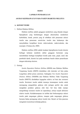 BAB II
LAPORAN PENDAHULUAN
ASUHAN KEPERAWATAN PADA PASIEN DIABETES MILLITUS
A. KONSEP TEORI
1. Definisi Diabetes Millitus
Diabetes mellitus adalah gangguan metabolism yang ditandai dengan
hiperglikemi yang berhubungan dengan abnormalitas metabolism
karbohidrat, lemak, protein yang di sebabkan oleh penurunan sekresi
insulin atau penurunan sensitivitas insulin atau keduannya dan
menyebabkan komplikasi kronis mikrovaskular, makrovaskular, dan
neuropati. (Yuliana elin, 2009)
Diabetes mellitus (DM) adalah keadaan hiperglikemia kronik disertai
berbagai kelainan metabolic akibat gangguan hormonal, yang
menimbulkan berbagai komplikasi kronik pada mata, ginjal, saraf, dan
pembuluh darah, disertai lesi pada membrane basalis dalam pemeriksaan
dengan mikroskop electron.
2. Etiologi
Insulin Dependent Diabetes Mellitus (IDDM) atau Diabetes Mellitus
Tergantung Insulin (DMTI) disebabkan oleh destruksi sel beta pulau
Langerhans akibat proses autoimun. Sedangkan Non Insulin Dependent
Diabetes Millitus (NIDDM) atau Diabetes Mellitus Tidak Tergantung
Insulin (DMTTI) disebabkan kegagalan relative sel beta dan resistensi
insulin. Resistensi insulin adalah turunnya kemampuan insulin untuk
merangsang pengambilan glukosa oleh jaringan perifer dan untuk
menghabat produksi glukosa oleh hati. Sel beta tidak mampu
mengimbangi resistensi insulin ini sepenuhnya, artinya terjadi defisiensi
relative insulin. Ketidakmampuan ini terlihat dari berkurangnnya sekresi
insulin pada rangsangan glukosa, maupun pada rangsangan glukosa
bersama bahan perangsang sekresi insulin lain. Berarti sel beta pancreas
mengalami resensitisasi terhadap glukosa.
3
 